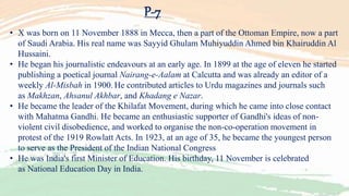 P-7
• X was born on 11 November 1888 in Mecca, then a part of the Ottoman Empire, now a part
of Saudi Arabia. His real name was Sayyid Ghulam Muhiyuddin Ahmed bin Khairuddin Al
Hussaini.
• He began his journalistic endeavours at an early age. In 1899 at the age of eleven he started
publishing a poetical journal Nairang-e-Aalam at Calcutta and was already an editor of a
weekly Al-Misbah in 1900. He contributed articles to Urdu magazines and journals such
as Makhzan, Ahsanul Akhbar, and Khadang e Nazar.
• He became the leader of the Khilafat Movement, during which he came into close contact
with Mahatma Gandhi. He became an enthusiastic supporter of Gandhi's ideas of non-
violent civil disobedience, and worked to organise the non-co-operation movement in
protest of the 1919 Rowlatt Acts. In 1923, at an age of 35, he became the youngest person
to serve as the President of the Indian National Congress
• He was India's first Minister of Education. His birthday, 11 November is celebrated
as National Education Day in India.
 