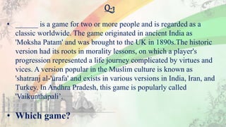 Q-1
• ______ is a game for two or more people and is regarded as a
classic worldwide. The game originated in ancient India as
'Moksha Patam' and was brought to the UK in 1890s.The historic
version had its roots in morality lessons, on which a player's
progression represented a life journey complicated by virtues and
vices. A version popular in the Muslim culture is known as
'shatranj al-'urafa' and exists in various versions in India, Iran, and
Turkey. In Andhra Pradesh, this game is popularly called
'Vaikunthapali’.
• Which game?
 
