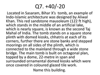 Q7. +40/-20
 Located in Sasaram, Bihar X’s tomb, an example of
Indo-Islamic architecture was designed by Aliwal
Khan. This red sandstone mausoleum (122 ft high),
which stands in the middle of an artificial lake,
which is nearly square, is known as the second Taj
Mahal of India. The tomb stands on a square stone
plinth with domed kiosks, chhatris at each of its
corners, further there are stone banks and stepped
moorings on all sides of the plinth, which is
connected to the mainland through a wide stone
bridge. The main tomb is built on octagonal plan,
topped by a dome, 22-metre in span and
surrounded ornamental domed kiosks which were
once covered in coloured glazed tile work.
                 Name this building.
 