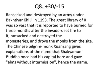Q8. +30/-15
Ransacked and destroyed by an army under
Bakhtiyar Khilji in 1193. The great library of X
was so vast that it is reported to have burned for
three months after the invaders set fire to
it, ransacked and destroyed the
monasteries, and drove the monks from the site.
The Chinese pilgrim-monk Xuanzang gives
explanations of the name that Shakyamuni
Buddha once had his capital here and gave
"alms without intermission", hence the name.
 