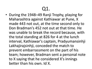 Q1.
• During the 1948–49 Ranji Trophy, playing for
  Maharashtra against Kathiawar at Pune, X
  made 443 not out, at the time second only to
  Don Bradman's 452 not out at that time. He
  was unable to break the record because, with
  the total standing at 826 for 4 at the lunch
  interval, Kathiawar's captain, Pradyumansinhji
  Lakhajirajsinhji, conceded the match to
  prevent embarrassment on the part of his
  team; however, Bradman sent a personal note
  to X saying that he considered X's innings
  better than his own. Id X.
 