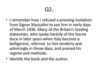 Q2.
• I remember how I refused a pressing invitation
  from Signor Mussolini to see him in early days
  of March 1936. Many of the Britain’s leading
  statesmen, who spoke harshly of the fascist
  duce in later years when Italy become a
  belligerent, referred to him tenderly and
  admiringly in those days, and praised his
  regime and methods.
• Identify the book and the author.
 