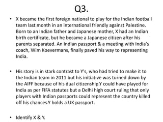 Q3.
• X became the first foreign national to play for the Indian football
  team last month in an international friendly against Palestine.
  Born to an Indian father and Japanese mother, X had an Indian
  birth certificate, but he became a Japanese citizen after his
  parents separated. An Indian passport & a meeting with India's
  coach, Wim Koevermans, finally paved his way to representing
  India.

• His story is in stark contrast to Y's, who had tried to make it to
  the Indian team in 2011 but his initiative was turned down by
  the AIFF because of his dual citizenship.Y could have played for
  India as per FIFA statutes but a Delhi high court ruling that only
  players with Indian passports could represent the country killed
  off his chances.Y holds a UK passport.

• Identify X & Y.
 