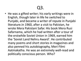 Q3.
• He was a gifted writer; his early writings were in
  English, though later in life he switched to
  Punjabi, and became a writer of repute in Punjabi
  literature.In 1960, after a visit to Pakistan, he
  wrote Mera Pakistani Safar. His book Mera Rusi
  Safarnama, which he had written after a tour of
  the erstwhile Soviet Union in 1969, earned him
  the 'Soviet Land Nehru Award'. He contributed
  many poems and short stories in magazines and
  also penned his autobiography, Meri Filmi
  Aatmakatha. He was an extremely well-read and
  politically conscious person. Who?
 