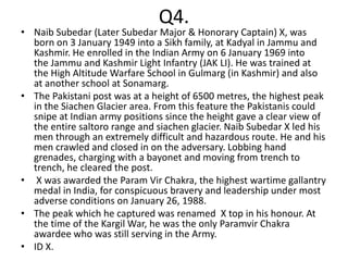 Q4.
• Naib Subedar (Later Subedar Major & Honorary Captain) X, was
  born on 3 January 1949 into a Sikh family, at Kadyal in Jammu and
  Kashmir. He enrolled in the Indian Army on 6 January 1969 into
  the Jammu and Kashmir Light Infantry (JAK LI). He was trained at
  the High Altitude Warfare School in Gulmarg (in Kashmir) and also
  at another school at Sonamarg.
• The Pakistani post was at a height of 6500 metres, the highest peak
  in the Siachen Glacier area. From this feature the Pakistanis could
  snipe at Indian army positions since the height gave a clear view of
  the entire saltoro range and siachen glacier. Naib Subedar X led his
  men through an extremely difficult and hazardous route. He and his
  men crawled and closed in on the adversary. Lobbing hand
  grenades, charging with a bayonet and moving from trench to
  trench, he cleared the post.
• X was awarded the Param Vir Chakra, the highest wartime gallantry
  medal in India, for conspicuous bravery and leadership under most
  adverse conditions on January 26, 1988.
• The peak which he captured was renamed X top in his honour. At
  the time of the Kargil War, he was the only Paramvir Chakra
  awardee who was still serving in the Army.
• ID X.
 