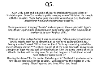 Q5.
    X, an Urdu poet and a disciple of Jigar Moradabadi was a resident of
Shahjahanpur . Once X attended a publc meeting where Y finished his speech
  with this couplet: "Bahe bahre-fana mein jald ya rab! lash Y ki, Ki bhuukhi
                machhliyan hain jauhre shamsheer quatil ki.“

  X complemented Y saying "Aamin" and completed the couplet with Jigar's
  lines thus: "Jigar maine chhupaya lakh apna darde-gam lekin Bayan kar di
                       meri surat ne saari kaifiyat dil ki. "

  While on a trip to Arya Samaj X was murmuring : "Kaun jaane ye tamanna
    ishk ki manzil mein hai Jo tamanna dil se nikli fir jo dekha dil mein hai."
  Seeing Y smile X asked: "What brother Ram! Did I say something out of the
meter of Urdu shayari?" Y replied: No not at all my dear Krishna! I know this is
a couplet of Jigar Moradabadi who had written it on the same theme of Mirza
  Ghalib . He has said nothing new. Oh yes had he given a fresh idea I would
                         have certainly appreciated it.“
 Hearing this from Y for his master X challenged Y: "Brother! If you have some
   new idea please counter the couplet. I will accept you the master of Urdu
               poetry . Then Y quoted two lines. What two lines?
 