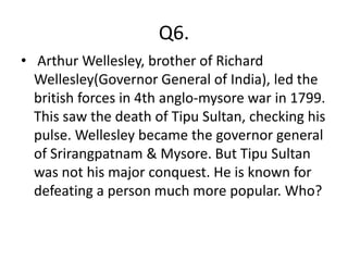 Q6.
• Arthur Wellesley, brother of Richard
  Wellesley(Governor General of India), led the
  british forces in 4th anglo-mysore war in 1799.
  This saw the death of Tipu Sultan, checking his
  pulse. Wellesley became the governor general
  of Srirangpatnam & Mysore. But Tipu Sultan
  was not his major conquest. He is known for
  defeating a person much more popular. Who?
 