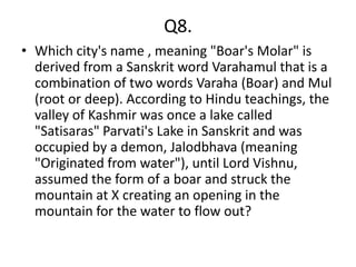 Q8.
• Which city's name , meaning "Boar's Molar" is
  derived from a Sanskrit word Varahamul that is a
  combination of two words Varaha (Boar) and Mul
  (root or deep). According to Hindu teachings, the
  valley of Kashmir was once a lake called
  "Satisaras" Parvati's Lake in Sanskrit and was
  occupied by a demon, Jalodbhava (meaning
  "Originated from water"), until Lord Vishnu,
  assumed the form of a boar and struck the
  mountain at X creating an opening in the
  mountain for the water to flow out?
 
