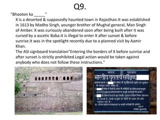 Q9.
"Bhooton ka _____"
  X is a deserted & supposedly haunted town in Rajasthan.It was established
  in 1613 by Madho Singh, younger brother of Mughal general, Man Singh
  of Amber. X was curiously abandoned soon after being built after it was
  cursed by a ascetic Baba.It is illegal to enter X after sunset & before
  sunrise.It was in the spotlight recently due to a planned visit by Aamir
  Khan.
  The ASI signboard translation"Entering the borders of X before sunrise and
  after sunset is strictly prohibited.Legal action would be taken against
  anybody who does not follow these instructions."
 
