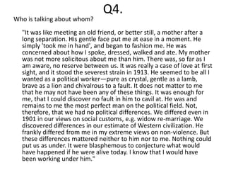 Q4.
Who is talking about whom?
  "It was like meeting an old friend, or better still, a mother after a
  long separation. His gentle face put me at ease in a moment. He
  simply 'took me in hand', and began to fashion me. He was
  concerned about how I spoke, dressed, walked and ate. My mother
  was not more solicitous about me than him. There was, so far as I
  am aware, no reserve between us. It was really a case of love at first
  sight, and it stood the severest strain in 1913. He seemed to be all I
  wanted as a political worker—pure as crystal, gentle as a lamb,
  brave as a lion and chivalrous to a fault. It does not matter to me
  that he may not have been any of these things. It was enough for
  me, that I could discover no fault in him to cavil at. He was and
  remains to me the most perfect man on the political field. Not,
  therefore, that we had no political differences. We differed even in
  1901 in our views on social customs, e.g. widow re-marriage. We
  discovered differences in our estimate of Western civilization. He
  frankly differed from me in my extreme views on non-violence. But
  these differences mattered neither to him nor to me. Nothing could
  put us as under. It were blasphemous to conjecture what would
  have happened if he were alive today. I know that I would have
  been working under him."
 