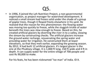 Q5.
• In 1996, X joined the Leh Nutrition Project, a non-governmental
  organisation, as project manager for watershed development. X
  noticed a small stream had frozen solid under the shade of a group
  of poplar trees, though it flowed freely elsewhere in his yard. He
  realized that the reason for this phenomenon: the flowing water
  was moving too quickly to freeze, while the sluggish trickle of water
  beneath the trees was slow enough to freeze. Based on this, he
  created artificial glaciers by diverting the river in to a valley, slowing
  the stream by constructing checks. The artificial glaciers increase
  the ground water recharge, rejuvenating the spring water and
  providing water for irrigation. He constructed them at lower
  elevations, so that they melt earlier, expanding the growing season.
  By 2012, X had built 12 artificial glaciers. X's largest glacier is the
  one at the Phuktsey village. It is 1,000 ft long, 150 ft wide and 4 ft in
  depth. It can supply water for the entire village of 700 people and
  cost Rs 90,000 to make.
   For his feats, he has been nicknamed "Ice man" of India. ID X.
 