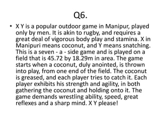 Q6.
• X Y is a popular outdoor game in Manipur, played
  only by men. It is akin to rugby, and requires a
  great deal of vigorous body play and stamina. X in
  Manipuri means coconut, and Y means snatching.
  This is a seven - a - side game and is played on a
  field that is 45.72 by 18.29m in area. The game
  starts when a coconut, duly anointed, is thrown
  into play, from one end of the field. The coconut
  is greased, and each player tries to catch it. Each
  player exhibits his strength and agility, in both
  gathering the coconut and holding onto it. The
  game demands wrestling ability, speed, great
  reflexes and a sharp mind. X Y please!
 