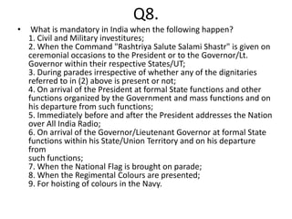 Q8.
•    What is mandatory in India when the following happen?
    1. Civil and Military investitures;
    2. When the Command "Rashtriya Salute Salami Shastr" is given on
    ceremonial occasions to the President or to the Governor/Lt.
    Governor within their respective States/UT;
    3. During parades irrespective of whether any of the dignitaries
    referred to in (2) above is present or not;
    4. On arrival of the President at formal State functions and other
    functions organized by the Government and mass functions and on
    his departure from such functions;
    5. Immediately before and after the President addresses the Nation
    over All India Radio;
    6. On arrival of the Governor/Lieutenant Governor at formal State
    functions within his State/Union Territory and on his departure
    from
    such functions;
    7. When the National Flag is brought on parade;
    8. When the Regimental Colours are presented;
    9. For hoisting of colours in the Navy.
 