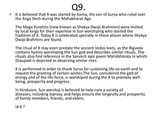 Q9.
• It is believed that X was started by Karna, the son of Surya who ruled over
  the Anga Desh during the Mahabharat Age.
   The Maga Purohits (now known as Shakya Dwipi Brahmins) were invited
   by local kings for their expertise in Sun worshiping who started the
   tradition of X. Today X is celebrated specially in those places where Shakya
   Dwipi Brahmins are found.
   The ritual of X may even predate the ancient Vedas texts, as the Rigveda
   contains hymns worshiping the Sun god and describes similar rituals. The
   rituals also find reference in the Sanskrit epic poem Mahābhārata in which
   Draupadi is depicted as observing similar rites.
   X is performed in order to thank Surya for sustaining life on earth and to
   request the granting of certain wishes.The Sun, considered the god of
   energy and of the life-force, is worshiped during the X to promote well-
   being, prosperity and progress.
   In Hinduism, Sun worship is believed to help cure a variety of
   diseases, including leprosy, and helps ensure the longevity and prosperity
   of family members, friends, and elders.
   Id X ?
 