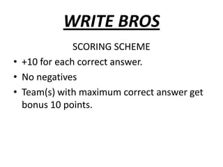 WRITE BROS
              SCORING SCHEME
• +10 for each correct answer.
• No negatives
• Team(s) with maximum correct answer get
  bonus 10 points.
 