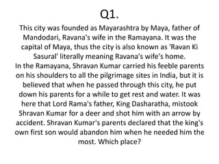Q1.
  This city was founded as Mayarashtra by Maya, father of
   Mandodari, Ravana's wife in the Ramayana. It was the
  capital of Maya, thus the city is also known as 'Ravan Ki
       Sasural' literally meaning Ravana's wife's home.
In the Ramayana, Shravan Kumar carried his feeble parents
on his shoulders to all the pilgrimage sites in India, but it is
   believed that when he passed through this city, he put
 down his parents for a while to get rest and water. It was
  here that Lord Rama's father, King Dasharatha, mistook
 Shravan Kumar for a deer and shot him with an arrow by
accident. Shravan Kumar's parents declared that the king's
own first son would abandon him when he needed him the
                       most. Which place?
 