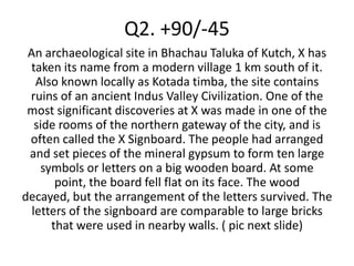 Q2. +90/-45
 An archaeological site in Bhachau Taluka of Kutch, X has
 taken its name from a modern village 1 km south of it.
   Also known locally as Kotada timba, the site contains
 ruins of an ancient Indus Valley Civilization. One of the
 most significant discoveries at X was made in one of the
   side rooms of the northern gateway of the city, and is
 often called the X Signboard. The people had arranged
 and set pieces of the mineral gypsum to form ten large
    symbols or letters on a big wooden board. At some
       point, the board fell flat on its face. The wood
decayed, but the arrangement of the letters survived. The
  letters of the signboard are comparable to large bricks
      that were used in nearby walls. ( pic next slide)
 