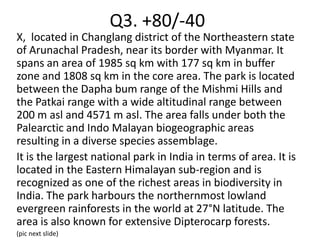 Q3. +80/-40
X, located in Changlang district of the Northeastern state
of Arunachal Pradesh, near its border with Myanmar. It
spans an area of 1985 sq km with 177 sq km in buffer
zone and 1808 sq km in the core area. The park is located
between the Dapha bum range of the Mishmi Hills and
the Patkai range with a wide altitudinal range between
200 m asl and 4571 m asl. The area falls under both the
Palearctic and Indo Malayan biogeographic areas
resulting in a diverse species assemblage.
It is the largest national park in India in terms of area. It is
located in the Eastern Himalayan sub-region and is
recognized as one of the richest areas in biodiversity in
India. The park harbours the northernmost lowland
evergreen rainforests in the world at 27°N latitude. The
area is also known for extensive Dipterocarp forests.
(pic next slide)
 