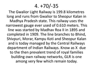4. +70/-35
   The Gwalior Light Railway is 199.8 kilometres
long and runs from Gwalior to Sheopur Kalan in
    Madhya Pradesh state. This railway uses the
narrowest gauge ever used of 0.610 meters. This
  line was started by Madhav Roa II in 1895 and
 completed in 1909. The line branches to Bhind,
Shivpuri, Morar, Kampu Koti and Sheopur Kalan
  and is today managed by the Central Railways
 department of Indian Railways. Know as X due
    to the then prevalent trend of royal families
     building own railway networks, GLR is one
        among very few which remain today.
 