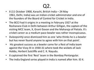 Q2.
• X (11 October 1900, Karachi, British India – 24 May
  1961, Delhi, India) was an Indian cricket administrator and one of
  the founders of the Board of Control for Cricket in India.
• The BCCI had it origins in a meeting in February 1927 at the
  Roshanara Club in Delhi between Arthur Gilligan, the captain of the
  visiting MCC team, X, Grant Govan and the Maharaja of Patiala. X's
  cricket career as a medium pace bowler was rather inconspicuous.
• Duleepsinhji once dismissed him as one 'who thinks he is a bowler
  but has never found anyone to agree with him on that point'.
• His greatest success as a bowler came for a Rest of India team
  against the Vizzy XI in 1930-31 where took the wickets of Jack
  Hobbs, Herbert Sutcliffe and C. K. Nayudu.
• X captained the first 'Rest' team in the Bombay Pentangular.
• The India England series played in India is named after him. ID X.
 
