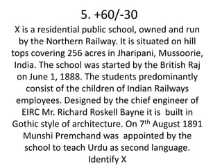 5. +60/-30
 X is a residential public school, owned and run
   by the Northern Railway. It is situated on hill
tops covering 256 acres in Jharipani, Mussoorie,
 India. The school was started by the British Raj
  on June 1, 1888. The students predominantly
     consist of the children of Indian Railways
  employees. Designed by the chief engineer of
    EIRC Mr. Richard Roskell Bayne it is built in
Gothic style of architecture. On 7th August 1891
    Munshi Premchand was appointed by the
     school to teach Urdu as second language.
                     Identify X
 