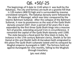 Q6. +50/-25
    The beginnings of X date to 1143 when it was built by the
  Kakatiyas. The city and fortress are built on a granite hill that
     is 120 meters (400 ft) high and is surrounded by massive
  crenelated ramparts. The Kakatiya dynasty were followed by
     the state of Warangal, which was later conquered by the
  Islamic Bahmani Sultanat. After the collapse of the Bahmani
  Sultanat, it rose to prominence as the seat of the Qutb Shahi
    dynasty around 1507. Over a period of 62 years the it was
   expanded by the first three Qutb Shahi kings into a massive
    fort of granite, extending around 5 km in circumference. It
   remained the capital of the Qutb Shahi dynasty until 1590.
     The state became a focal point for Shia Islam in India, for
 instance in the 17th century Bahraini clerics, Sheikh Ja`far bin
 Kamal al-Din and Sheikh Salih Al-Karzakani both emigrated to
this place.The Qutb Shahi sultanate lasted until its conquest by
    Mughal emperor Aurangzeb in 1687. The fortress held out
    against Aurangzeb for nine months, falling to the Mughals
                         through treachery.
                           (pic next slide)
 