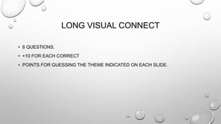 LONG VISUAL CONNECT 
• 8 QUESTIONS. 
• +10 FOR EACH CORRECT 
• POINTS FOR GUESSING THE THEME INDICATED ON EACH SLIDE. 
 