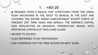 1. +40/-20 
• X REIGNED OVER A REALM THAT STRETCHED FROM THE HINDU 
KUSH MOUNTAINS IN THE WEST TO BENGAL IN THE EAST AND 
COVERED THE ENTIRE INDIAN SUBCONTINENT EXCEPT PARTS OF 
PRESENT DAY TAMIL NADU AND KERALA. THE EMPIRE'S CAPITAL 
WAS PATALIPUTRA (IN MAGADHA, PRESENT-DAY BIHAR), WITH 
PROVINCIAL CAPITALS AT TAXILAAND UJJAIN. 
• 269 BCE TO 232 BCE 
• ALSO REFERRED TO AS ‘PRIYADARSHI’ 
• HAD FONDNESS FOR THE TREE SHOWN ON NEXT SLIDE. 
 