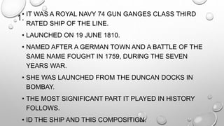 1.• IT WAS A ROYAL NAVY 74 GUN GANGES CLASS THIRD 
RATED SHIP OF THE LINE. 
• LAUNCHED ON 19 JUNE 1810. 
• NAMED AFTER A GERMAN TOWN AND A BATTLE OF THE 
SAME NAME FOUGHT IN 1759, DURING THE SEVEN 
YEARS WAR. 
• SHE WAS LAUNCHED FROM THE DUNCAN DOCKS IN 
BOMBAY. 
• THE MOST SIGNIFICANT PART IT PLAYED IN HISTORY 
FOLLOWS. 
• ID THE SHIP AND THIS COMPOSITION. 
 