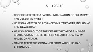 5. +20/-10 
• CONSIDERED TO BE A PARTIAL INCARNATION OF BRIHASPATI, 
THE CELESTIAL PRIEST. 
• HE WAS A MASTER OF ADVANCED MILITARY ARTS, INCLUDING 
THE ‘DEVASTRAS’ 
• HE WAS BORN OUT OF THE DESIRE THAT AROSE IN SAGE 
BHARADVAJA AFTER HE BEHELD A BEAUTIFUL ‘APSARA’ 
NAMED GHRITACHI. 
• NAMED AFTER THE CONTAINER FROM WHICH HE HAD 
SPRUNG OUT. 
 
