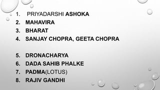 1. PRIYADARSHI ASHOKA 
2. MAHAVIRA 
3. BHARAT 
4. SANJAY CHOPRA, GEETA CHOPRA 
5. DRONACHARYA 
6. DADA SAHIB PHALKE 
7. PADMA(LOTUS) 
8. RAJIV GANDHI 
 