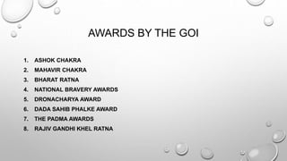 AWARDS BY THE GOI 
1. ASHOK CHAKRA 
2. MAHAVIR CHAKRA 
3. BHARAT RATNA 
4. NATIONAL BRAVERY AWARDS 
5. DRONACHARYA AWARD 
6. DADA SAHIB PHALKE AWARD 
7. THE PADMA AWARDS 
8. RAJIV GANDHI KHEL RATNA 
 