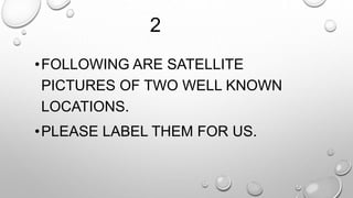 2 
•FOLLOWING ARE SATELLITE 
PICTURES OF TWO WELL KNOWN 
LOCATIONS. 
•PLEASE LABEL THEM FOR US. 
 