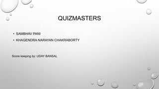 QUIZMASTERS 
• SAMBHAV PANI 
• KHAGENDRA NARAYAN CHAKRABORTY 
Score keeping by: UDAY BANSAL 
 