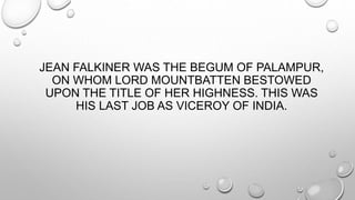JEAN FALKINER WAS THE BEGUM OF PALAMPUR, 
ON WHOM LORD MOUNTBATTEN BESTOWED 
UPON THE TITLE OF HER HIGHNESS. THIS WAS 
HIS LAST JOB AS VICEROY OF INDIA. 
 