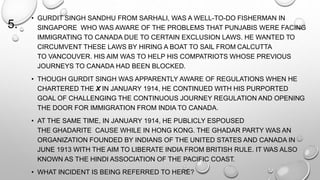 5. 
• GURDIT SINGH SANDHU FROM SARHALI, WAS A WELL-TO-DO FISHERMAN IN 
SINGAPORE WHO WAS AWARE OF THE PROBLEMS THAT PUNJABIS WERE FACING 
IMMIGRATING TO CANADA DUE TO CERTAIN EXCLUSION LAWS. HE WANTED TO 
CIRCUMVENT THESE LAWS BY HIRING A BOAT TO SAIL FROM CALCUTTA 
TO VANCOUVER. HIS AIM WAS TO HELP HIS COMPATRIOTS WHOSE PREVIOUS 
JOURNEYS TO CANADA HAD BEEN BLOCKED. 
• THOUGH GURDIT SINGH WAS APPARENTLY AWARE OF REGULATIONS WHEN HE 
CHARTERED THE X IN JANUARY 1914, HE CONTINUED WITH HIS PURPORTED 
GOAL OF CHALLENGING THE CONTINUOUS JOURNEY REGULATION AND OPENING 
THE DOOR FOR IMMIGRATION FROM INDIA TO CANADA. 
• AT THE SAME TIME, IN JANUARY 1914, HE PUBLICLY ESPOUSED 
THE GHADARITE CAUSE WHILE IN HONG KONG. THE GHADAR PARTY WAS AN 
ORGANIZATION FOUNDED BY INDIANS OF THE UNITED STATES AND CANADA IN 
JUNE 1913 WITH THE AIM TO LIBERATE INDIA FROM BRITISH RULE. IT WAS ALSO 
KNOWN AS THE HINDI ASSOCIATION OF THE PACIFIC COAST. 
• WHAT INCIDENT IS BEING REFERRED TO HERE? 
 