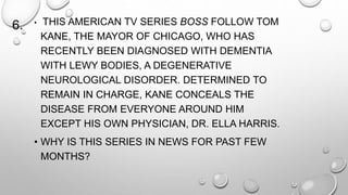 6. • THIS AMERICAN TV SERIES BOSS FOLLOW TOM 
KANE, THE MAYOR OF CHICAGO, WHO HAS 
RECENTLY BEEN DIAGNOSED WITH DEMENTIA 
WITH LEWY BODIES, A DEGENERATIVE 
NEUROLOGICAL DISORDER. DETERMINED TO 
REMAIN IN CHARGE, KANE CONCEALS THE 
DISEASE FROM EVERYONE AROUND HIM 
EXCEPT HIS OWN PHYSICIAN, DR. ELLA HARRIS. 
• WHY IS THIS SERIES IN NEWS FOR PAST FEW 
MONTHS? 
 