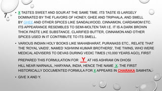 7. 
• X TASTES SWEET AND SOUR AT THE SAME TIME. ITS TASTE IS LARGELY 
DOMINATED BY THE FLAVORS OF HONEY, GHEE AND TRIPHALA, AND SMELL 
BY GHEE AND OTHER SPICES LIKE SANDALWOOD, CINNAMON, CARDAMOM ETC. 
ITS APPEARANCE RESEMBLES TO SEMI-MOLTEN TAR I.E. IT IS A DARK BROWN 
THICK PASTE LIKE SUBSTANCE. CLARIFIED BUTTER, CINNAMON AND OTHER 
SPICES USED IN IT CONTRIBUTE TO ITS SMELL. 
• VARIOUS INDIAN HOLY BOOKS LIKE MAHABHARAT, PURANASS ETC., RELATE THAT 
THE 'ROYAL VAIDS', NAMED 'ASHWINI KUMAR BROTHERS', THE TWINS, WHO WERE 
MEDICAL ADVISERS TO DEVAS DURING VEDIC TIMES (10,000 YEARS AGO), FIRST 
PREPARED THIS FORMULATION FOR Y AT HIS ASHRAM ON DHOSI 
HILL NEAR NARNAUL, HARYANA, INDIA, HENCE THE NAME X. THE FIRST 
HISTORICALLY DOCUMENTED FORMULA FOR X APPEARS IN CHARAKA SAMHITA. 
• GIVE X AND Y. 
 