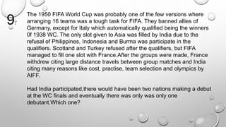 The 1950 FIFA World Cup was probably one of the few versions where 
arranging 16 teams was a tough task for FIFA. They banned allies of 
Germany, except for Italy which automatically qualified being the winners 
0f 1938 WC. The only slot given to Asia was filled by India due to the 
refusal of Philippines, Indonesia and Burma was participate in the 
qualifiers. Scotland and Turkey refused after the qualifiers, but FIFA 
managed to fill one slot with France.After the groups were made, France 
withdrew citing large distance travels between group matches and India 
citing many reasons like cost, practise, team selection and olympics by 
AIFF. 
Had India participated,there would have been two nations making a debut 
at the WC finals and eventually there was only was only one 
debutant.Which one? 
9. 
 