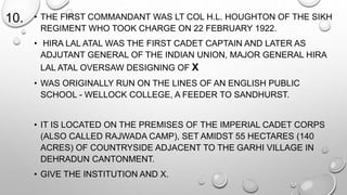 10. • THE FIRST COMMANDANT WAS LT COL H.L. HOUGHTON OF THE SIKH 
REGIMENT WHO TOOK CHARGE ON 22 FEBRUARY 1922. 
• HIRA LAL ATAL WAS THE FIRST CADET CAPTAIN AND LATER AS 
ADJUTANT GENERAL OF THE INDIAN UNION, MAJOR GENERAL HIRA 
LAL ATAL OVERSAW DESIGNING OF X 
• WAS ORIGINALLY RUN ON THE LINES OF AN ENGLISH PUBLIC 
SCHOOL - WELLOCK COLLEGE, A FEEDER TO SANDHURST. 
• IT IS LOCATED ON THE PREMISES OF THE IMPERIAL CADET CORPS 
(ALSO CALLED RAJWADA CAMP), SET AMIDST 55 HECTARES (140 
ACRES) OF COUNTRYSIDE ADJACENT TO THE GARHI VILLAGE IN 
DEHRADUN CANTONMENT. 
• GIVE THE INSTITUTION AND X. 
 