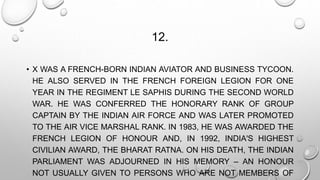 12. 
• X WAS A FRENCH-BORN INDIAN AVIATOR AND BUSINESS TYCOON. 
HE ALSO SERVED IN THE FRENCH FOREIGN LEGION FOR ONE 
YEAR IN THE REGIMENT LE SAPHIS DURING THE SECOND WORLD 
WAR. HE WAS CONFERRED THE HONORARY RANK OF GROUP 
CAPTAIN BY THE INDIAN AIR FORCE AND WAS LATER PROMOTED 
TO THE AIR VICE MARSHAL RANK. IN 1983, HE WAS AWARDED THE 
FRENCH LEGION OF HONOUR AND, IN 1992, INDIA'S HIGHEST 
CIVILIAN AWARD, THE BHARAT RATNA. ON HIS DEATH, THE INDIAN 
PARLIAMENT WAS ADJOURNED IN HIS MEMORY – AN HONOUR 
NOT USUALLY GIVEN TO PERSONS WHO ARE NOT MEMBERS OF 
 