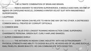 • 1.--------------- THE ULTIMATE COMBINATION OF BRAIN AND BRAWN. 
• 2.---------------- INDIA’S ANSWER TO WESTERN SUPERHEROES. A MIDDLE AGED MAN, DEVOID OF 
MASKS OR CAPES(AND MUSCLE), DONNING A WINTER VELVET SUIT WITH INNUMERABLE 
SUPERPOWERS. 
• 3.SUPPANDI 
• 4.--------------- EVERY INDIAN CAN RELATE TO HIM IN ONE WAY OR THE OTHER. A DISTRESSED 
COMMON MAN ILL-TREATED BY CORRUPT OFFICIALS. 
• 5. COMMON MAN 
• 6.---------------- 6’2” BLUE EYED LONGEST RUNNING INDIAN ACTION COMIC SUPERHERO. 
CHARISMATIC PERSONA, GREEN SUIT, CURLY HAIR (AND SNAKES!) 
• 7. SUPER COMMANDO DHRUV 
• 8.---------------- THE ANTIHERO IN INDIAN COMIC INDUSTRY. WITH HIS EXTRAORDINARY 
PHYSICAL STRENGTH AND ABILITY TO DODGE BULLETS, HE KICKS ASS OF VILLAINS SUCH AS 
KAAL PAHELIYA, BIHARI BHAI ETC. HE CAN COMMUNICATE WITH DOGS TOO. 
 