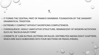 1. 
• IT FORMS THE CENTRAL PART OF PANINI’S GRAMMAR. FOUNDATION OF THE SANSKRIT 
GRAMMATICAL TRADITION. 
• EXTREMELY COMPACT WITHOUT SACRIFICING COMPLETENESS. 
• CONSEQUENCE: HIGHLY UNINTUITIVE STRUCTURE, REMINISCENT OF MODERN NOTATIONS 
SUCH AS “BACKUS-NAUR FORM” 
• CONSISTS OF 3,959 SUTRAS (SŪTRĀṆI) OR RULES, DISTRIBUTED AMONG EIGHT CHAPTERS, 
WHICH ARE EACH SUBDIVIDED INTO FOUR SECTIONS OR PADAS (PĀDĀḤ). 
 