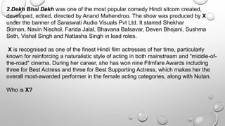 2.Dekh Bhai Dekh was one of the most popular comedy Hindi sitcom created, 
developed, edited, directed by Anand Mahendroo. The show was produced by X 
under the banner of Saraswati Audio Visuals Pvt Ltd. It starred Shekhar 
Suman, Navin Nischol, Farida Jalal, Bhavana Balsavar, Deven Bhojani, Sushma 
Seth, Vishal Singh and Nattasha Singh in lead roles. 
X is recognised as one of the finest Hindi film actresses of her time, particularly 
known for reinforcing a naturalistic style of acting in both mainstream and "middle-of-the- 
road" cinema. During her career, she has won nine Filmfare Awards including 
three for Best Actress and three for Best Supporting Actress, which makes her the 
overall most-awarded performer in the female acting categories, along with Nutan. 
Who is X? 
 