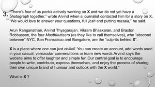 “There's four of us porkis actively working on X and we do not yet have a 
photograph together,” wrote Arvind when a journalist contacted him for a story on X. 
“We would love to answer your questions, full josh and putting masala,” he said. 
Arun Ranganathan, Arvind Thyagarajan, Vikram Bhaskaran, and Braxton 
Robbasson, the four Masthkutteers (as they like to call themselves), who “abscond 
between” NYC, San Franscisco and Bangalore, are the “culprits behind X”. 
X is a place where one can just chillofi. You can create an account, add words used 
in your casual, vernacular conversations or learn new words.Arvind says the 
website aims to offer laughter and simple fun.Our central goal is to encourage 
people to write, contribute, express themselves, and enjoy the process of sharing 
their own unique brand of humour and outlook with the X world.” 
What is X ? 
3. 
 