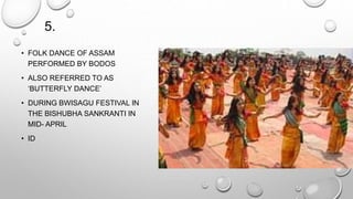 5. 
• FOLK DANCE OF ASSAM 
PERFORMED BY BODOS 
• ALSO REFERRED TO AS 
‘BUTTERFLY DANCE’ 
• DURING BWISAGU FESTIVAL IN 
THE BISHUBHA SANKRANTI IN 
MID- APRIL 
• ID 
 