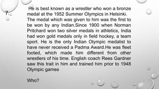 He is best known as a wrestler who won a bronze 
medal at the 1952 Summer Olympics in Helsinki. 
The medal which was given to him was the first to 
be won by any Indian.Since 1900 when Norman 
Pritchard won two silver medals in athletics, India 
had won gold medals only in field hockey, a team 
sport. He is the only Indian Olympic medalist to 
have never received a Padma Award.He was fleet 
footed, which made him different from other 
wrestlers of his time. English coach Rees Gardner 
saw this trait in him and trained him prior to 1948 
Olympic games 
Who? 
7. 
 