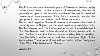 The X is an account of the early years of Zoroastrian settlers on the 
Indian subcontinent. In the absence of alternatives, the text is 
generally accepted to be the only narrative of the events described 
therein, and many members of the Parsi community perceive the 
epic poem to be an accurate account of their ancestors. 
The account begins in Greater Khorasan, and narrates the travel of 
the emigrants to Gujarat, on the west coast of present-day India. 
The first chapter, which is the longest, ends with the establishment 
of a Fire Temple. and the later dispersion of their descendants. In 
later chapters, it narrates the success in repelling Islamic invaders, 
then the failure in the same, and the subsequent flight of the 
Zoroastrians. The account closes with a chapter on the conveyance 
of the "Fire of the Warharan" to Navsari. 
What is X? 
8. 
 