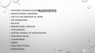• OFFICERS’ TRAINING ACADEMAY NSWERS 
• INDIAN SCIENCE CONGRESS 
• VISIT OF THE EMPEROR OF JAPAN 
• PGI CHANDIGARH 
• EKLAVYA 
• RESHMI RUMAL ANDOLAN 
• YURI GAGARIN 
• CENTRAL BUREAU OF INVESTIGATION 
• HARI SINGH NALWA 
• V SHANTARAM 
• DIGBOI 
• FIELD POST OFFICE 
• SANDALWOOD 
 