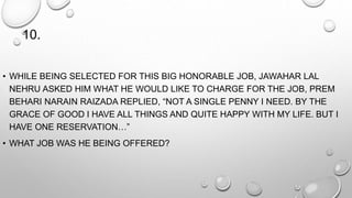 10. 
• WHILE BEING SELECTED FOR THIS BIG HONORABLE JOB, JAWAHAR LAL 
NEHRU ASKED HIM WHAT HE WOULD LIKE TO CHARGE FOR THE JOB, PREM 
BEHARI NARAIN RAIZADA REPLIED, “NOT A SINGLE PENNY I NEED. BY THE 
GRACE OF GOOD I HAVE ALL THINGS AND QUITE HAPPY WITH MY LIFE. BUT I 
HAVE ONE RESERVATION…” 
• WHAT JOB WAS HE BEING OFFERED? 
 